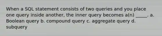 When a SQL statement consists of two queries and you place one query inside another, the inner query becomes a(n) _____. a. Boolean query b. compound query c. aggregate query d. subquery