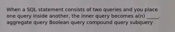 When a SQL statement consists of two queries and you place one query inside another, the inner query becomes a(n) _____. aggregate query Boolean query compound query subquery