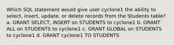 Which SQL statement would give user cyclone1 the ability to select, insert, update, or delete records from the Students table? a. GRANT SELECT, INSERT on STUDENTS to cyclone1 b. GRANT ALL on STUDENTS to cyclone1 c. GRANT GLOBAL on STUDENTS to cyclone1 d. GRANT cyclone1 TO STUDENTS