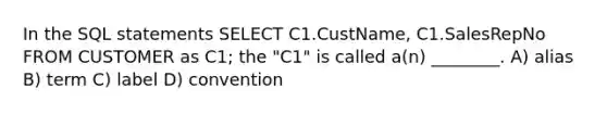 In the SQL statements SELECT C1.CustName, C1.SalesRepNo FROM CUSTOMER as C1; the "C1" is called a(n) ________. A) alias B) term C) label D) convention