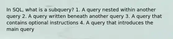 In SQL, what is a subquery? 1. A query nested within another query 2. A query written beneath another query 3. A query that contains optional instructions 4. A query that introduces the main query