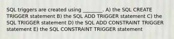 SQL triggers are created using ________. A) the SQL CREATE TRIGGER statement B) the SQL ADD TRIGGER statement C) the SQL TRIGGER statement D) the SQL ADD CONSTRAINT TRIGGER statement E) the SQL CONSTRAINT TRIGGER statement