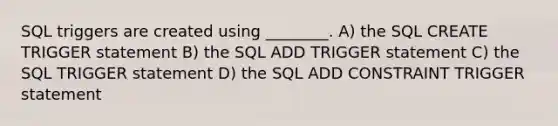 SQL triggers are created using ________. A) the SQL CREATE TRIGGER statement B) the SQL ADD TRIGGER statement C) the SQL TRIGGER statement D) the SQL ADD CONSTRAINT TRIGGER statement