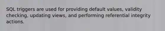 SQL triggers are used for providing default values, validity checking, updating views, and performing referential integrity actions.