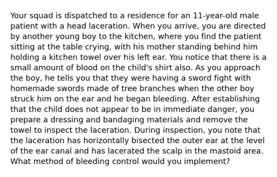 Your squad is dispatched to a residence for an​ 11-year-old male patient with a head laceration. When you​ arrive, you are directed by another young boy to the​ kitchen, where you find the patient sitting at the table​ crying, with his mother standing behind him holding a kitchen towel over his left ear. You notice that there is a small amount of blood on the​ child's shirt also. As you approach the​ boy, he tells you that they were having a sword fight with homemade swords made of tree branches when the other boy struck him on the ear and he began bleeding. After establishing that the child does not appear to be in immediate​ danger, you prepare a dressing and bandaging materials and remove the towel to inspect the laceration. During​ inspection, you note that the laceration has horizontally bisected the outer ear at the level of the ear canal and has lacerated the scalp in the mastoid area. What method of bleeding control would you​ implement?