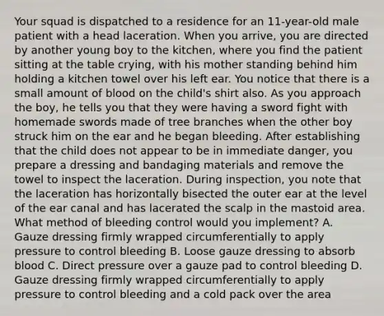 Your squad is dispatched to a residence for an​ 11-year-old male patient with a head laceration. When you​ arrive, you are directed by another young boy to the​ kitchen, where you find the patient sitting at the table​ crying, with his mother standing behind him holding a kitchen towel over his left ear. You notice that there is a small amount of blood on the​ child's shirt also. As you approach the​ boy, he tells you that they were having a sword fight with homemade swords made of tree branches when the other boy struck him on the ear and he began bleeding. After establishing that the child does not appear to be in immediate​ danger, you prepare a dressing and bandaging materials and remove the towel to inspect the laceration. During​ inspection, you note that the laceration has horizontally bisected the outer ear at the level of the ear canal and has lacerated the scalp in the mastoid area. What method of bleeding control would you​ implement? A. Gauze dressing firmly wrapped circumferentially to apply pressure to control bleeding B. Loose gauze dressing to absorb blood C. Direct pressure over a gauze pad to control bleeding D. Gauze dressing firmly wrapped circumferentially to apply pressure to control bleeding and a cold pack over the area