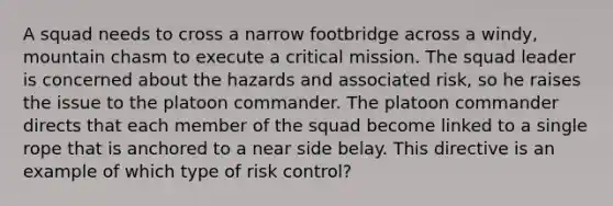 A squad needs to cross a narrow footbridge across a windy, mountain chasm to execute a critical mission. The squad leader is concerned about the hazards and associated risk, so he raises the issue to the platoon commander. The platoon commander directs that each member of the squad become linked to a single rope that is anchored to a near side belay. This directive is an example of which type of risk control?