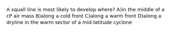 A squall line is most likely to develop where? A)in the middle of a cP air mass B)along a cold front C)along a warm front D)along a dryline in the warm sector of a mid-latitude cyclone