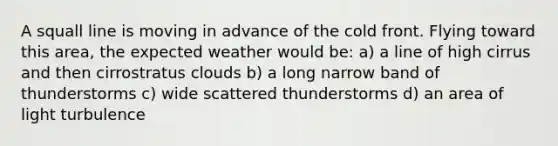 A squall line is moving in advance of the cold front. Flying toward this area, the expected weather would be: a) a line of high cirrus and then cirrostratus clouds b) a long narrow band of thunderstorms c) wide scattered thunderstorms d) an area of light turbulence