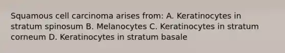 Squamous cell carcinoma arises from: A. Keratinocytes in stratum spinosum B. Melanocytes C. Keratinocytes in stratum corneum D. Keratinocytes in stratum basale