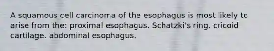 A squamous cell carcinoma of the esophagus is most likely to arise from the: proximal esophagus. Schatzki's ring. cricoid cartilage. abdominal esophagus.