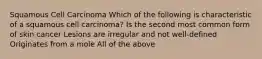 Squamous Cell Carcinoma Which of the following is characteristic of a squamous cell carcinoma? Is the second most common form of skin cancer Lesions are irregular and not well-defined Originates from a mole All of the above