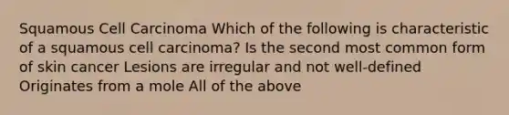 Squamous Cell Carcinoma Which of the following is characteristic of a squamous cell carcinoma? Is the second most common form of skin cancer Lesions are irregular and not well-defined Originates from a mole All of the above