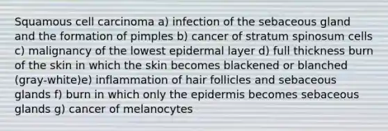 Squamous cell carcinoma a) infection of the sebaceous gland and the formation of pimples b) cancer of stratum spinosum cells c) malignancy of the lowest epidermal layer d) full thickness burn of the skin in which the skin becomes blackened or blanched (gray-white)e) inflammation of hair follicles and sebaceous glands f) burn in which only the epidermis becomes sebaceous glands g) cancer of melanocytes