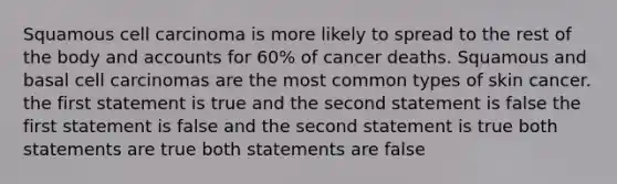 Squamous cell carcinoma is more likely to spread to the rest of the body and accounts for 60% of cancer deaths. Squamous and basal cell carcinomas are the most common types of skin cancer. the first statement is true and the second statement is false the first statement is false and the second statement is true both statements are true both statements are false