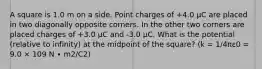 A square is 1.0 m on a side. Point charges of +4.0 μC are placed in two diagonally opposite corners. In the other two corners are placed charges of +3.0 μC and -3.0 μC. What is the potential (relative to infinity) at the midpoint of the square? (k = 1/4πε0 = 9.0 × 109 N ∙ m2/C2)