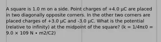 A square is 1.0 m on a side. Point charges of +4.0 μC are placed in two diagonally opposite corners. In the other two corners are placed charges of +3.0 μC and -3.0 μC. What is the potential (relative to infinity) at the midpoint of the square? (k = 1/4πε0 = 9.0 × 109 N ∙ m2/C2)