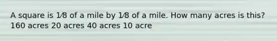 A square is 1⁄8 of a mile by 1⁄8 of a mile. How many acres is this? 160 acres 20 acres 40 acres 10 acre