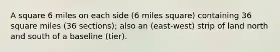 A square 6 miles on each side (6 miles square) containing 36 square miles (36 sections); also an (east-west) strip of land north and south of a baseline (tier).