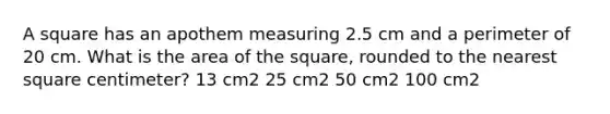 A square has an apothem measuring 2.5 cm and a perimeter of 20 cm. What is the area of the square, rounded to the nearest square centimeter? 13 cm2 25 cm2 50 cm2 100 cm2