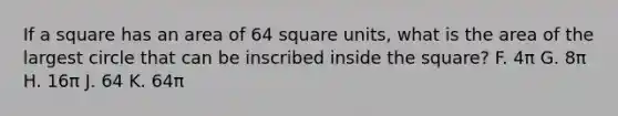 If a square has an area of 64 square units, what is the area of the largest circle that can be inscribed inside the square? F. 4π G. 8π H. 16π J. 64 K. 64π