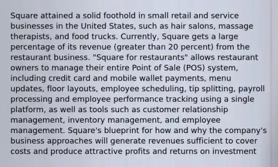 Square attained a solid foothold in small retail and service businesses in the United States, such as hair salons, massage therapists, and food trucks. Currently, Square gets a large percentage of its revenue (greater than 20 percent) from the restaurant business. "Square for restaurants" allows restaurant owners to manage their entire Point of Sale (POS) system, including credit card and mobile wallet payments, menu updates, floor layouts, employee scheduling, tip splitting, payroll processing and employee performance tracking using a single platform, as well as tools such as customer relationship management, inventory management, and employee management. Square's blueprint for how and why the company's business approaches will generate revenues sufficient to cover costs and produce attractive profits and returns on investment