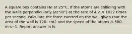 A square box contains He at 25°C. If the atoms are colliding with the walls perpendicularly (at 90°) at the rate of 4.2 ✕ 1022 times per second, calculate the force exerted on the wall given that the area of the wall is 120. cm2 and the speed of the atoms is 580. m·s−1. Report answer in N.