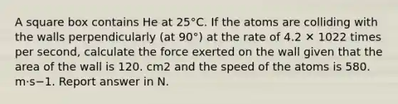 A square box contains He at 25°C. If the atoms are colliding with the walls perpendicularly (at 90°) at the rate of 4.2 ✕ 1022 times per second, calculate the force exerted on the wall given that the area of the wall is 120. cm2 and the speed of the atoms is 580. m·s−1. Report answer in N.