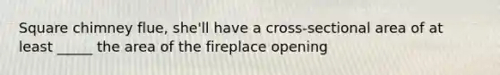 Square chimney flue, she'll have a cross-sectional area of at least _____ the area of the fireplace opening