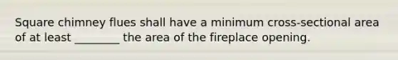 Square chimney flues shall have a minimum cross-sectional area of at least ________ the area of the fireplace opening.