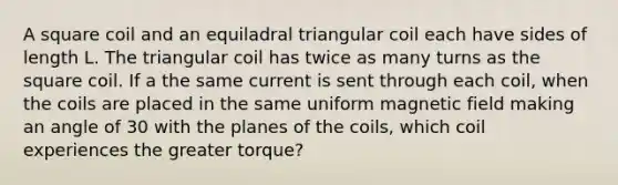 A square coil and an equiladral triangular coil each have sides of length L. The triangular coil has twice as many turns as the square coil. If a the same current is sent through each coil, when the coils are placed in the same uniform magnetic field making an angle of 30 with the planes of the coils, which coil experiences the greater torque?