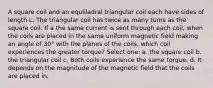 A square coil and an equliladral triangular coil each have sides of length L. The triangular coil has twice as many turns as the square coil. If a the same current is sent through each coil, when the coils are placed in the same uniform magnetic field making an angle of 30° with the planes of the coils, which coil experiences the greater torque? Select one: a. the square coil b. the triangular coil c. Both coils experience the same torque. d. It depends on the magnitude of the magnetic field that the coils are placed in.