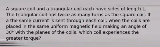 A square coil and a triangular coil each have sides of length L. The triangular coil has twice as many turns as the square coil. If a the same current is sent through each coil, when the coils are placed in the same uniform magnetic field making an angle of 30° with the planes of the coils, which coil experiences the greater torque?