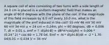 A square coil of wire consisting of two turns with a side length of 24.0 cm is placed in a uniform magnetic field that makes an angle of 60.0 degrees with the plane of the coil. If the magnitude of this field increases by 6.0 mT every 10.0 ms, what is the magnitude of the emf induced in the coil? 55 mV 46 mV 50 mV 60 mV 34 mV a = 24 cm = 0.24m, phi = 60 degrees, dB = 0.006 T, dt = 0.01 s, emf = ?. d(phi-B) = dB*A*cos(phi) = 0.006 * (0.24^2) * cos 60 = 1.7E-04. Emf = -N * d(phi-B)/dt = -2 * 1.7E-04/0.01 = 0.034 V = 34 mV