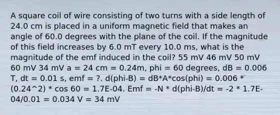 A square coil of wire consisting of two turns with a side length of 24.0 cm is placed in a uniform magnetic field that makes an angle of 60.0 degrees with the plane of the coil. If the magnitude of this field increases by 6.0 mT every 10.0 ms, what is the magnitude of the emf induced in the coil? 55 mV 46 mV 50 mV 60 mV 34 mV a = 24 cm = 0.24m, phi = 60 degrees, dB = 0.006 T, dt = 0.01 s, emf = ?. d(phi-B) = dB*A*cos(phi) = 0.006 * (0.24^2) * cos 60 = 1.7E-04. Emf = -N * d(phi-B)/dt = -2 * 1.7E-04/0.01 = 0.034 V = 34 mV