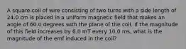 A square coil of wire consisting of two turns with a side length of 24.0 cm is placed in a uniform magnetic field that makes an angle of 60.0 degrees with the plane of the coil. If the magnitude of this field increases by 6.0 mT every 10.0 ms, what is the magnitude of the emf induced in the coil?