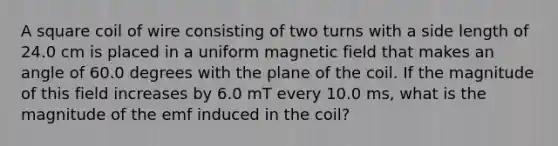 A square coil of wire consisting of two turns with a side length of 24.0 cm is placed in a uniform magnetic field that makes an angle of 60.0 degrees with the plane of the coil. If the magnitude of this field increases by 6.0 mT every 10.0 ms, what is the magnitude of the emf induced in the coil?