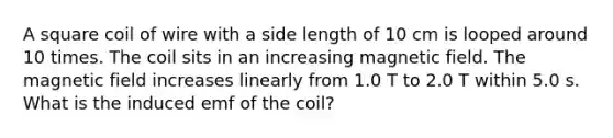 A square coil of wire with a side length of 10 cm is looped around 10 times. The coil sits in an increasing magnetic field. The magnetic field increases linearly from 1.0 T to 2.0 T within 5.0 s. What is the induced emf of the coil?