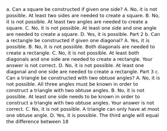 a. Can a square be constructed if given one​ side? A. ​No, it is not possible. At least two sides are needed to create a square. B. ​No, it is not possible. At least two angles are needed to create a square. C. ​No, it is not possible. At least one side and one angle are needed to create a square. D. ​Yes, it is possible. Part 2 b. Can a rectangle be constructed if given one​ diagonal? A. ​Yes, it is possible. B. ​No, it is not possible. Both diagonals are needed to create a rectangle. C. ​No, it is not possible. At least both diagonals and one side are needed to create a rectangle. Your answer is not correct. D. ​No, it is not possible. At least one diagonal and one side are needed to create a rectangle. Part 3 c. Can a triangle be constructed with two obtuse​ angles? A. ​No, it is not possible. All three angles must be known in order to construct a triangle with two <a href='https://www.questionai.com/knowledge/kUlmd1S90V-obtuse-angle' class='anchor-knowledge'>obtuse angle</a>s. B. ​No, it is not possible. At least one side needs to be known in order to construct a triangle with two obtuse angles. Your answer is not correct. C. ​No, it is not possible. A triangle can only have at most one obtuse angle. D. ​Yes, it is possible. The third angle will equal the difference between 18