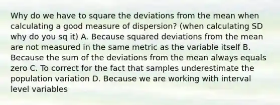 Why do we have to square the deviations from the mean when calculating a good measure of dispersion? (when calculating SD why do you sq it) A. Because squared deviations from the mean are not measured in the same metric as the variable itself B. Because the sum of the deviations from the mean always equals zero C. To correct for the fact that samples underestimate the population variation D. Because we are working with interval level variables