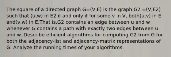 The square of a directed graph G=(V,E) is the graph G2 =(V,E2) such that (u,w) in E2 if and only if for some v in V, both(u,v) in E and(v,w) in E.That is,G2 contains an edge between u and w whenever G contains a path with exactly two edges between u and w. Describe efficient algorithms for computing G2 from G for both the adjacency-list and adjacency-matrix representations of G. Analyze the running times of your algorithms.