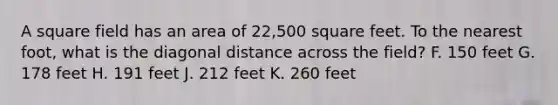 A square field has an area of 22,500 square feet. To the nearest foot, what is the diagonal distance across the field? F. 150 feet G. 178 feet H. 191 feet J. 212 feet K. 260 feet