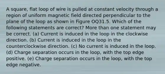 A square, flat loop of wire is pulled at constant velocity through a region of uniform magnetic field directed perpendicular to the plane of the loop as shown in Figure OQ31.5. Which of the following statements are correct? More than one statement may be correct. (a) Current is induced in the loop in the clockwise direction. (b) Current is induced in the loop in the counterclockwise direction. (c) No current is induced in the loop. (d) Charge separation occurs in the loop, with the top edge positive. (e) Charge separation occurs in the loop, with the top edge negative.