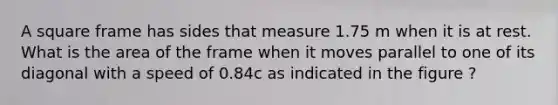 A square frame has sides that measure 1.75 m when it is at rest. What is the area of the frame when it moves parallel to one of its diagonal with a speed of 0.84c as indicated in the figure ?