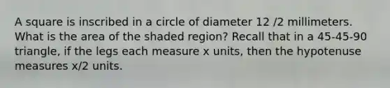 A square is inscribed in a circle of diameter 12 /2 millimeters. What is the area of the shaded region? Recall that in a 45-45-90 triangle, if the legs each measure x units, then the hypotenuse measures x/2 units.