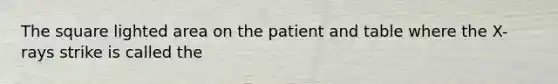 The square lighted area on the patient and table where the X-rays strike is called the