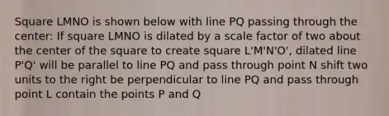 Square LMNO is shown below with line PQ passing through the center: If square LMNO is dilated by a scale factor of two about the center of the square to create square L'M'N'O', dilated line P'Q' will be parallel to line PQ and pass through point N shift two units to the right be perpendicular to line PQ and pass through point L contain the points P and Q