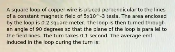 A square loop of copper wire is placed perpendicular to the lines of a constant magnetic field of 5x10^-3 tesla. The area enclosed by the loop is 0.2 square meter. The loop is then turned through an angle of 90 degrees so that the plane of the loop is parallel to the field lines. The turn takes 0.1 second. The average emf induced in the loop during the turn is: