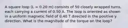 A square loop (L = 0.20 m) consists of 50 closely wrapped turns, each carrying a current of 0.50 A. The loop is oriented as shown in a uniform magnetic field of 0.40 T directed in the positive y direction. What is the magnitude of the torque on the loop?