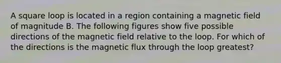 A square loop is located in a region containing a magnetic field of magnitude B. The following figures show five possible directions of the magnetic field relative to the loop. For which of the directions is the magnetic flux through the loop greatest?